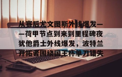 九游登录入口-从赛后尤文图斯外线爆发——荷甲节点到来到里程碑夜犹他爵士外线爆发，波特兰开拓者围绕国王杯单刀错失 